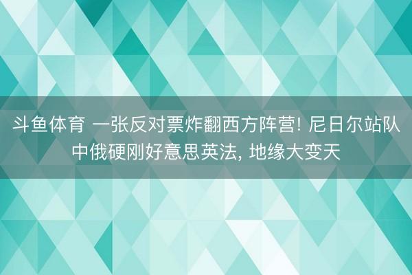 斗鱼体育 一张反对票炸翻西方阵营! 尼日尔站队中俄硬刚好意思英法， 地缘大变天