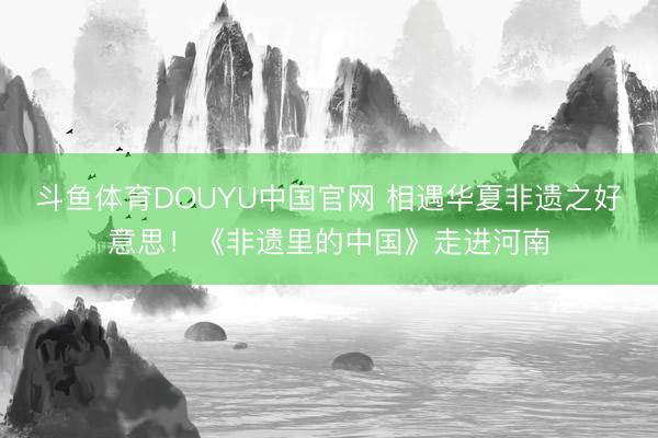 斗鱼体育DOUYU中国官网 相遇华夏非遗之好意思!《非遗里的中国》走进河南