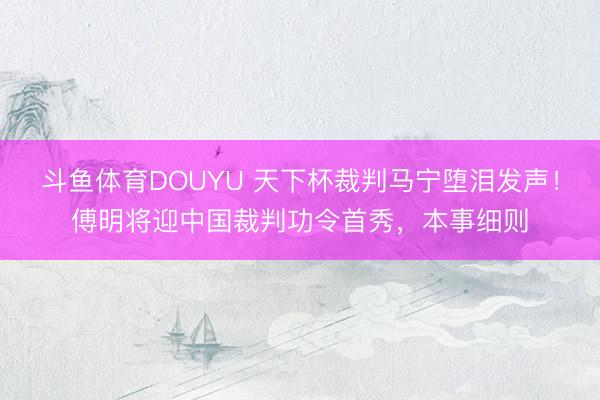 斗鱼体育DOUYU 天下杯裁判马宁堕泪发声！傅明将迎中国裁判功令首秀，本事细则