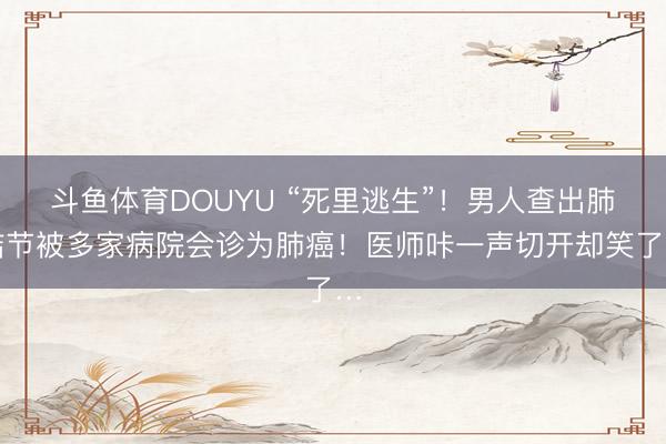 斗鱼体育DOUYU “死里逃生”！男人查出肺结节被多家病院会诊为肺癌！医师咔一声切开却笑了…