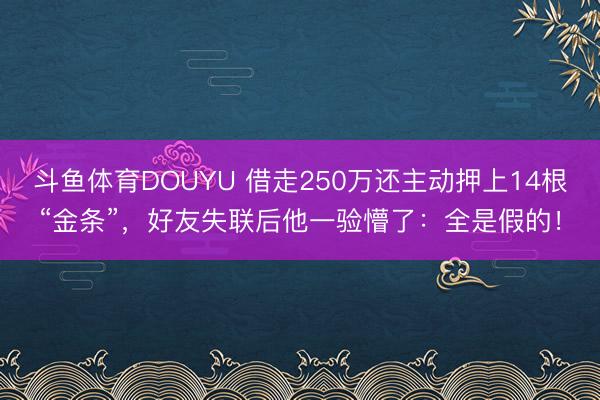 斗鱼体育DOUYU 借走250万还主动押上14根“金条”,好友失联后他一验懵了:全是假的!
