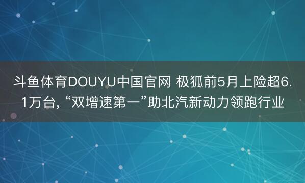斗鱼体育DOUYU中国官网 极狐前5月上险超6.1万台， “双增速第一”助北汽新动力领跑行业