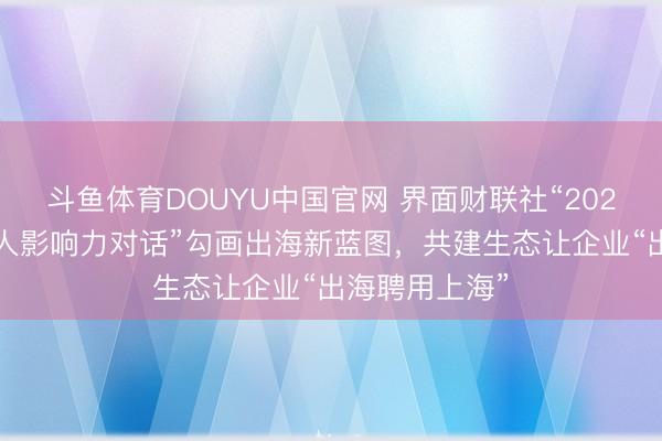 斗鱼体育DOUYU中国官网 界面财联社“2026中国企业人人影响力对话”勾画出海新蓝图，共建生态让企业“出海聘用上海”