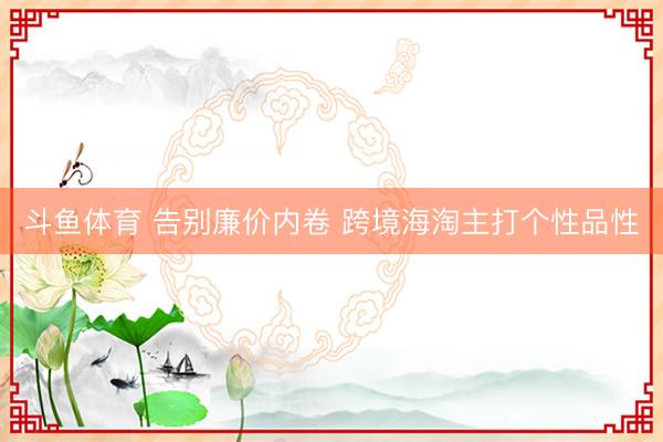 斗鱼体育 告别廉价内卷 跨境海淘主打个性品性