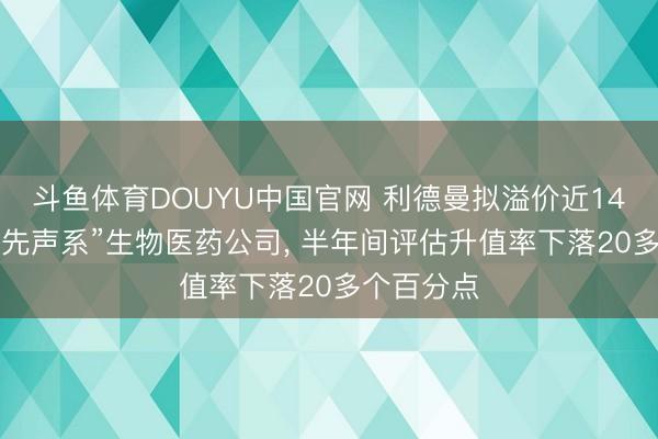 斗鱼体育DOUYU中国官网 利德曼拟溢价近140%收购“先声系”生物医药公司， 半年间评估升值率下落20多个百分点