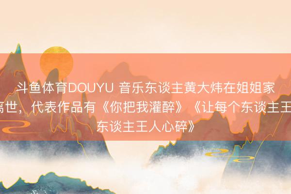 斗鱼体育DOUYU 音乐东谈主黄大炜在姐姐家中顿然离世,代表作品有《你把我灌醉》《让每个东谈主王人心碎》