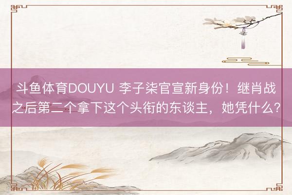 斗鱼体育DOUYU 李子柒官宣新身份!继肖战之后第二个拿下这个头衔的东谈主,她凭什么?