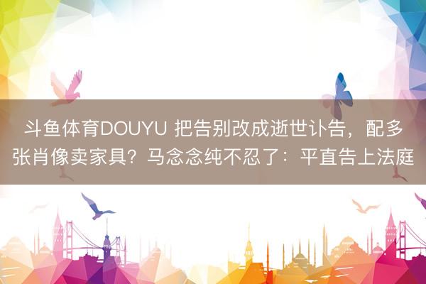 斗鱼体育DOUYU 把告别改成逝世讣告，配多张肖像卖家具？马念念纯不忍了：平直告上法庭
