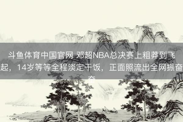 斗鱼体育中国官网 邓超NBA总决赛上粗莽到飞起，14岁等等全程淡定干饭，正面照流出全网振奋