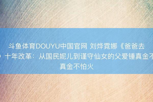 斗鱼体育DOUYU中国官网 刘烨霓娜《爸爸去哪儿》十年改革：从国民妮儿到谨守仙女的父爱锤真金不怕火