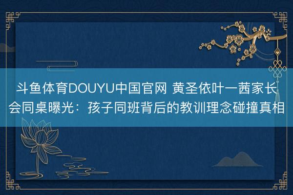 斗鱼体育DOUYU中国官网 黄圣依叶一茜家长会同桌曝光：孩子同班背后的教训理念碰撞真相