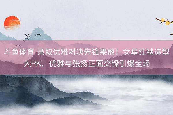 斗鱼体育 录取优雅对决先锋果敢!女星红毯造型大PK,优雅与张扬正面交锋引爆全场