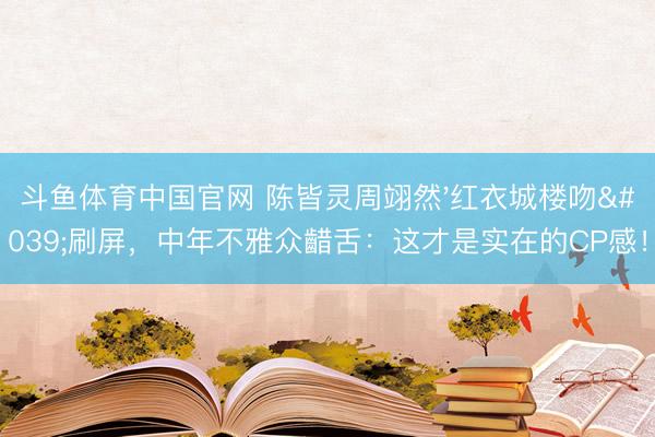 斗鱼体育中国官网 陈皆灵周翊然'红衣城楼吻'刷屏,中年不雅众齰舌:这才是实在的CP感!
