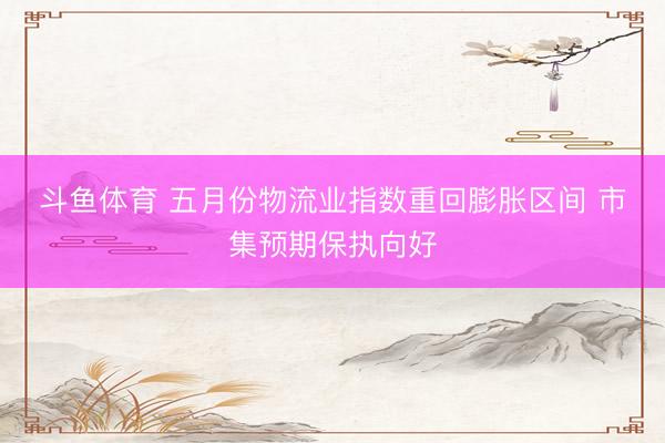 斗鱼体育 五月份物流业指数重回膨胀区间 市集预期保执向好
