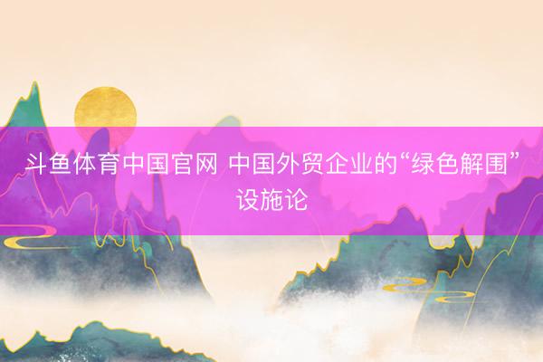 斗鱼体育中国官网 中国外贸企业的“绿色解围”设施论