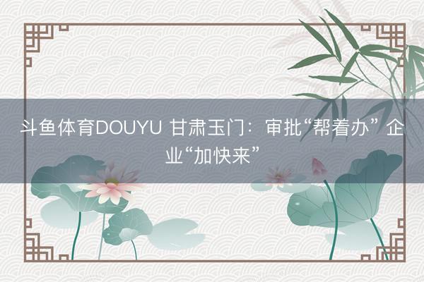 斗鱼体育DOUYU 甘肃玉门:审批“帮着办” 企业“加快来”
