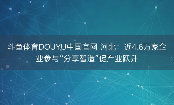 斗鱼体育DOUYU中国官网 河北：近4.6万家企业参与“分享智造”促产业跃升