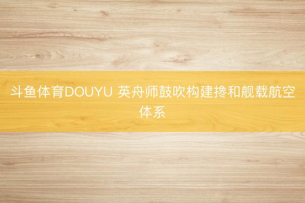 斗鱼体育DOUYU 英舟师鼓吹构建搀和舰载航空体系