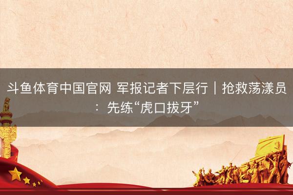 斗鱼体育中国官网 军报记者下层行｜抢救荡漾员：先练“虎口拔牙”