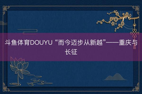 斗鱼体育DOUYU “而今迈步从新越”——重庆与长征