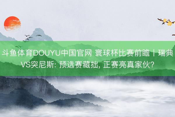 斗鱼体育DOUYU中国官网 寰球杯比赛前瞻丨瑞典VS突尼斯: 预选赛藏拙, 正赛亮真家伙?