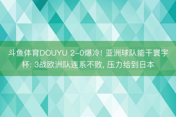 斗鱼体育DOUYU 2-0爆冷! 亚洲球队能干寰宇杯: 3战欧洲队连系不败, 压力给到日本