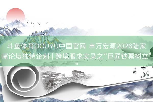 斗鱼体育DOUYU中国官网 申万宏源2026陆家嘴论坛独特企划 | 跨境服求实录之“巨匠钞票树立”