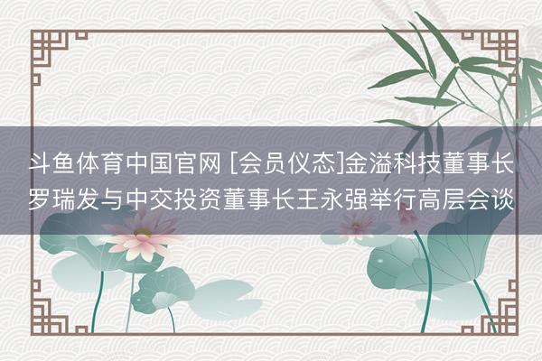 斗鱼体育中国官网 [会员仪态]金溢科技董事长罗瑞发与中交投资董事长王永强举行高层会谈