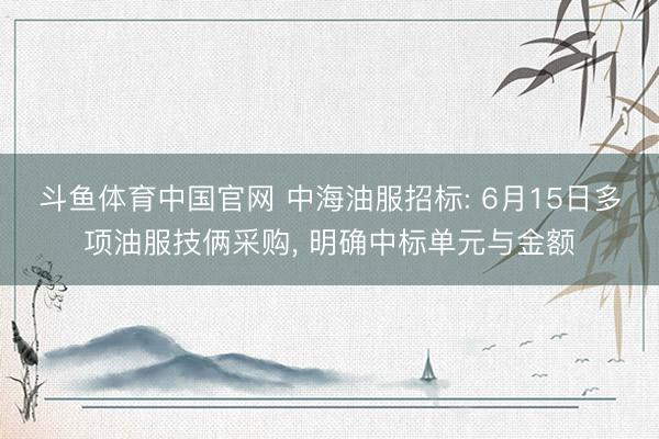 斗鱼体育中国官网 中海油服招标: 6月15日多项油服技俩采购, 明确中标单元与金额