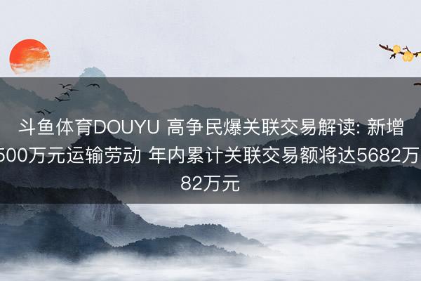 斗鱼体育DOUYU 高争民爆关联交易解读: 新增3500万元运输劳动 年内累计关联交易额将达5682万元