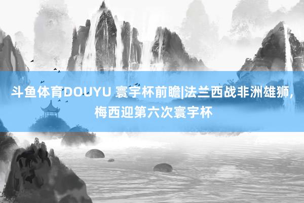 斗鱼体育DOUYU 寰宇杯前瞻|法兰西战非洲雄狮， 梅西迎第六次寰宇杯