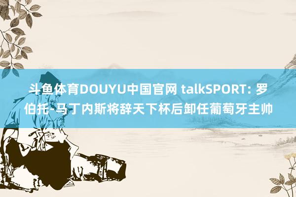 斗鱼体育DOUYU中国官网 talkSPORT: 罗伯托-马丁内斯将辞天下杯后卸任葡萄牙主帅