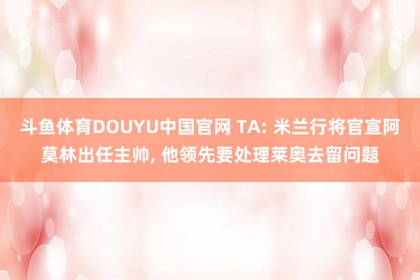 斗鱼体育DOUYU中国官网 TA: 米兰行将官宣阿莫林出任主帅， 他领先要处理莱奥去留问题
