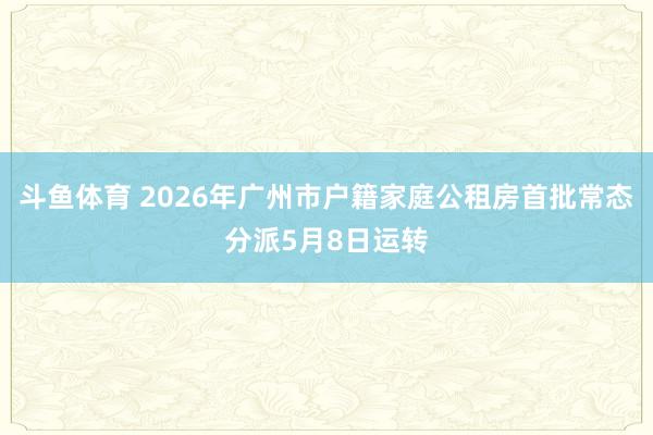 斗鱼体育 2026年广州市户籍家庭公租房首批常态分派5月8日运转