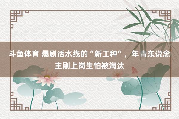 斗鱼体育 爆剧活水线的“新工种”，年青东说念主刚上岗生怕被淘汰