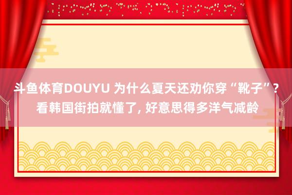 斗鱼体育DOUYU 为什么夏天还劝你穿“靴子”? 看韩国街拍就懂了， 好意思得多洋气减龄