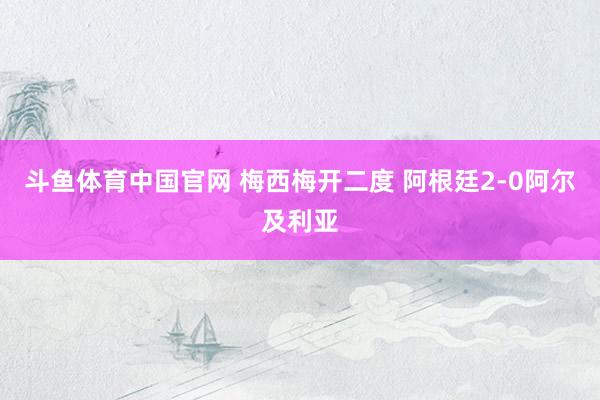 斗鱼体育中国官网 梅西梅开二度 阿根廷2-0阿尔及利亚