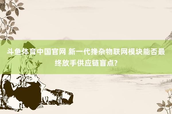 斗鱼体育中国官网 新一代搀杂物联网模块能否最终放手供应链盲点?