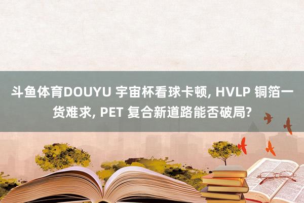斗鱼体育DOUYU 宇宙杯看球卡顿， HVLP 铜箔一货难求， PET 复合新道路能否破局?