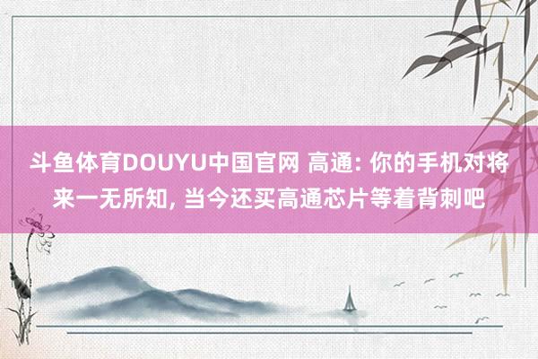 斗鱼体育DOUYU中国官网 高通: 你的手机对将来一无所知， 当今还买高通芯片等着背刺吧