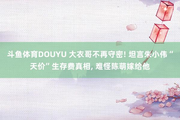 斗鱼体育DOUYU 大衣哥不再守密! 坦言朱小伟“天价”生存费真相， 难怪陈萌嫁给他
