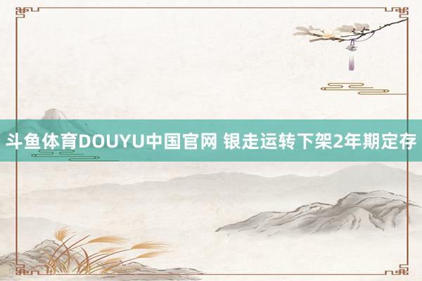 斗鱼体育DOUYU中国官网 银走运转下架2年期定存