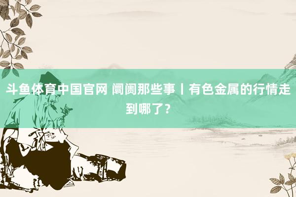 斗鱼体育中国官网 阛阓那些事丨有色金属的行情走到哪了？