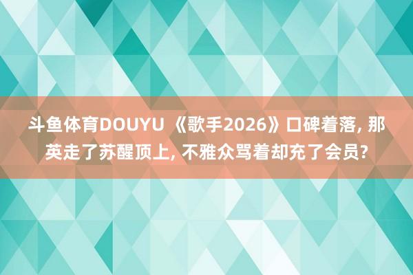 斗鱼体育DOUYU 《歌手2026》口碑着落， 那英走了苏醒顶上， 不雅众骂着却充了会员?