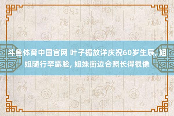 斗鱼体育中国官网 叶子楣放洋庆祝60岁生辰， 姐姐随行罕露脸， 姐妹街边合照长得很像