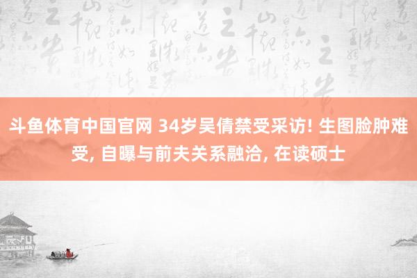 斗鱼体育中国官网 34岁吴倩禁受采访! 生图脸肿难受， 自曝与前夫关系融洽， 在读硕士