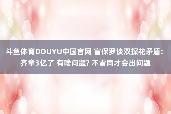 斗鱼体育DOUYU中国官网 富保罗谈双探花矛盾: 齐拿3亿了 有啥问题? 不雷同才会出问题