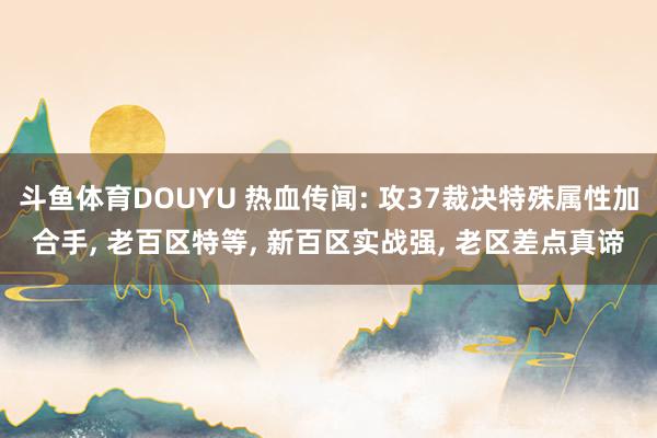 斗鱼体育DOUYU 热血传闻: 攻37裁决特殊属性加合手， 老百区特等， 新百区实战强， 老区差点真谛