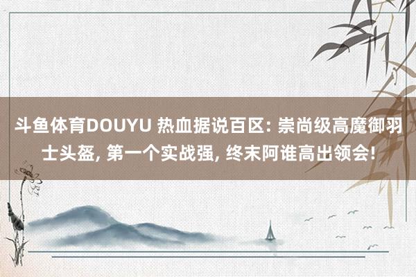 斗鱼体育DOUYU 热血据说百区: 崇尚级高魔御羽士头盔， 第一个实战强， 终末阿谁高出领会!
