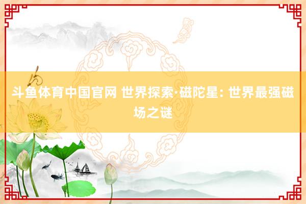 斗鱼体育中国官网 世界探索·磁陀星: 世界最强磁场之谜